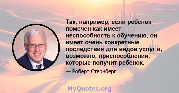 Так, например, если ребенок помечен как имеет неспособность к обучению, он имеет очень конкретные последствия для видов услуг и, возможно, приспособлений, которые получит ребенок.