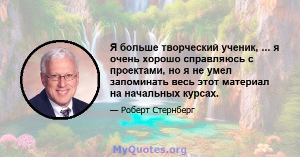 Я больше творческий ученик, ... я очень хорошо справляюсь с проектами, но я не умел запоминать весь этот материал на начальных курсах.