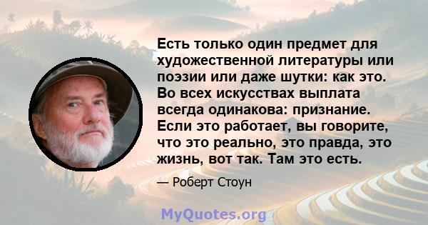 Есть только один предмет для художественной литературы или поэзии или даже шутки: как это. Во всех искусствах выплата всегда одинакова: признание. Если это работает, вы говорите, что это реально, это правда, это жизнь,