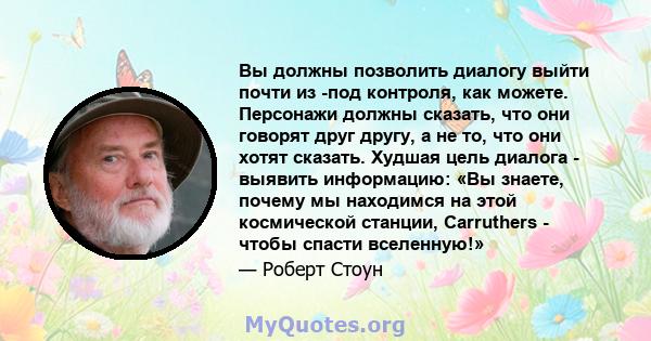 Вы должны позволить диалогу выйти почти из -под контроля, как можете. Персонажи должны сказать, что они говорят друг другу, а не то, что они хотят сказать. Худшая цель диалога - выявить информацию: «Вы знаете, почему мы 