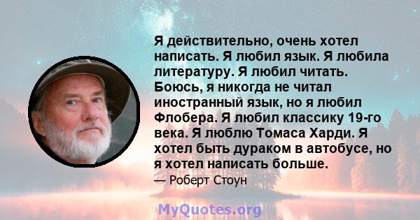 Я действительно, очень хотел написать. Я любил язык. Я любила литературу. Я любил читать. Боюсь, я никогда не читал иностранный язык, но я любил Флобера. Я любил классику 19-го века. Я люблю Томаса Харди. Я хотел быть