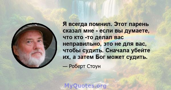 Я всегда помнил. Этот парень сказал мне - если вы думаете, что кто -то делал вас неправильно, это не для вас, чтобы судить. Сначала убейте их, а затем Бог может судить.