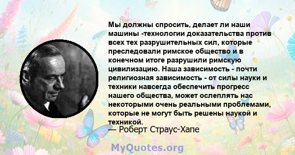 Мы должны спросить, делает ли наши машины -технологии доказательства против всех тех разрушительных сил, которые преследовали римское общество и в конечном итоге разрушили римскую цивилизацию. Наша зависимость - почти