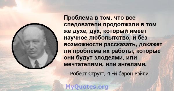 Проблема в том, что все следователи продолжали в том же духе, дух, который имеет научное любопытство, и без возможности рассказать, докажет ли проблема их работы, которые они будут злодеями, или мечтателями, или