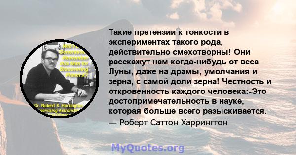 Такие претензии к тонкости в экспериментах такого рода, действительно смехотворны! Они расскажут нам когда-нибудь от веса Луны, даже на драмы, умолчания и зерна, с самой доли зерна! Честность и откровенность каждого