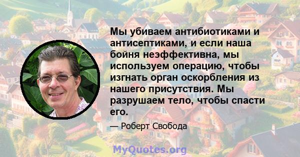 Мы убиваем антибиотиками и антисептиками, и если наша бойня неэффективна, мы используем операцию, чтобы изгнать орган оскорбления из нашего присутствия. Мы разрушаем тело, чтобы спасти его.