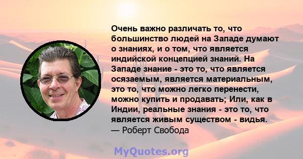 Очень важно различать то, что большинство людей на Западе думают о знаниях, и о том, что является индийской концепцией знаний. На Западе знание - это то, что является осязаемым, является материальным, это то, что можно