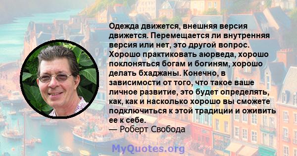 Одежда движется, внешняя версия движется. Перемещается ли внутренняя версия или нет, это другой вопрос. Хорошо практиковать аюрведа, хорошо поклоняться богам и богиням, хорошо делать бхаджаны. Конечно, в зависимости от