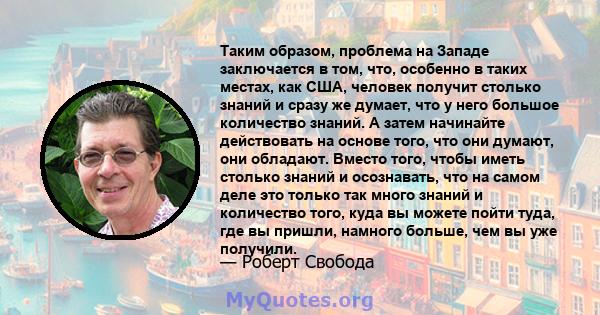 Таким образом, проблема на Западе заключается в том, что, особенно в таких местах, как США, человек получит столько знаний и сразу же думает, что у него большое количество знаний. А затем начинайте действовать на основе 