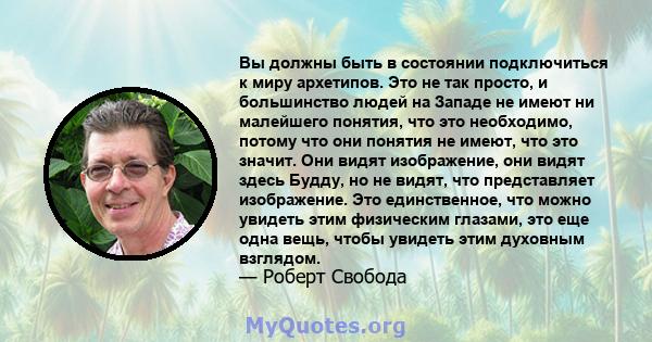 Вы должны быть в состоянии подключиться к миру архетипов. Это не так просто, и большинство людей на Западе не имеют ни малейшего понятия, что это необходимо, потому что они понятия не имеют, что это значит. Они видят