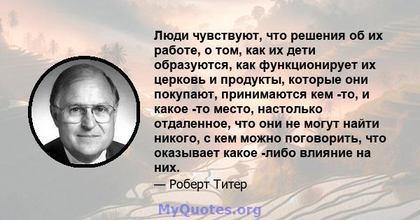 Люди чувствуют, что решения об их работе, о том, как их дети образуются, как функционирует их церковь и продукты, которые они покупают, принимаются кем -то, и какое -то место, настолько отдаленное, что они не могут