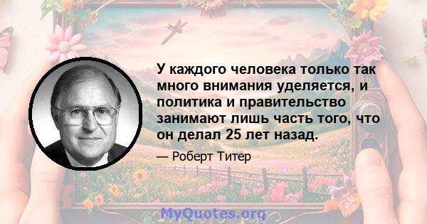 У каждого человека только так много внимания уделяется, и политика и правительство занимают лишь часть того, что он делал 25 лет назад.