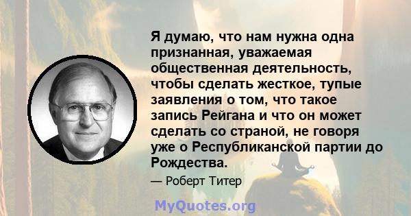 Я думаю, что нам нужна одна признанная, уважаемая общественная деятельность, чтобы сделать жесткое, тупые заявления о том, что такое запись Рейгана и что он может сделать со страной, не говоря уже о Республиканской