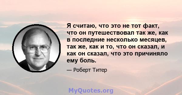 Я считаю, что это не тот факт, что он путешествовал так же, как в последние несколько месяцев, так же, как и то, что он сказал, и как он сказал, что это причиняло ему боль.