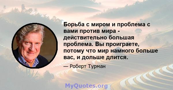 Борьба с миром и проблема с вами против мира - действительно большая проблема. Вы проиграете, потому что мир намного больше вас, и дольше длится.