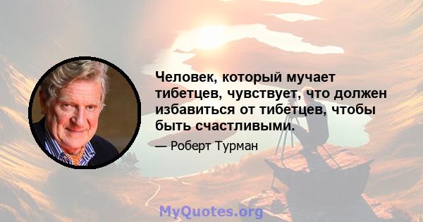 Человек, который мучает тибетцев, чувствует, что должен избавиться от тибетцев, чтобы быть счастливыми.