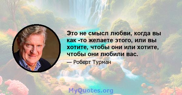 Это не смысл любви, когда вы как -то желаете этого, или вы хотите, чтобы они или хотите, чтобы они любили вас.