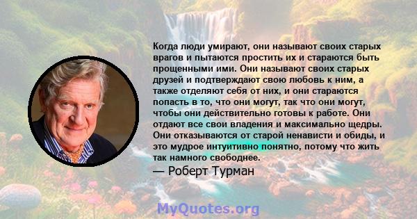 Когда люди умирают, они называют своих старых врагов и пытаются простить их и стараются быть прощенными ими. Они называют своих старых друзей и подтверждают свою любовь к ним, а также отделяют себя от них, и они