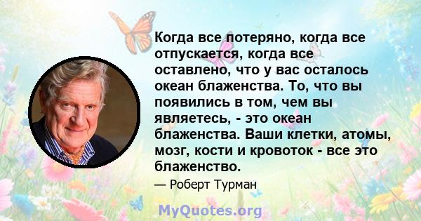 Когда все потеряно, когда все отпускается, когда все оставлено, что у вас осталось океан блаженства. То, что вы появились в том, чем вы являетесь, - это океан блаженства. Ваши клетки, атомы, мозг, кости и кровоток - все 