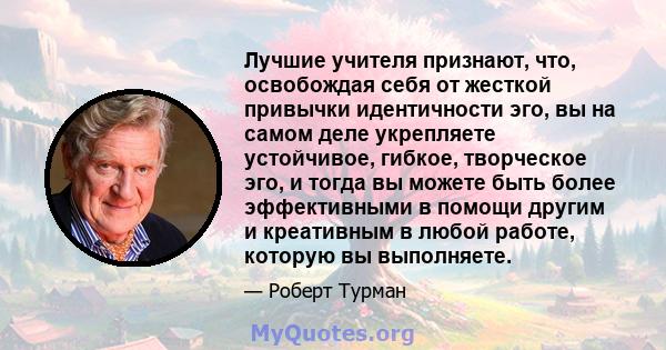 Лучшие учителя признают, что, освобождая себя от жесткой привычки идентичности эго, вы на самом деле укрепляете устойчивое, гибкое, творческое эго, и тогда вы можете быть более эффективными в помощи другим и креативным