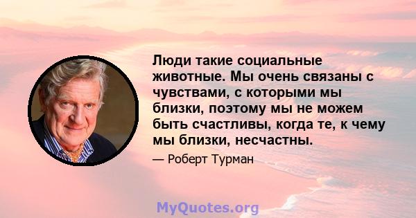 Люди такие социальные животные. Мы очень связаны с чувствами, с которыми мы близки, поэтому мы не можем быть счастливы, когда те, к чему мы близки, несчастны.