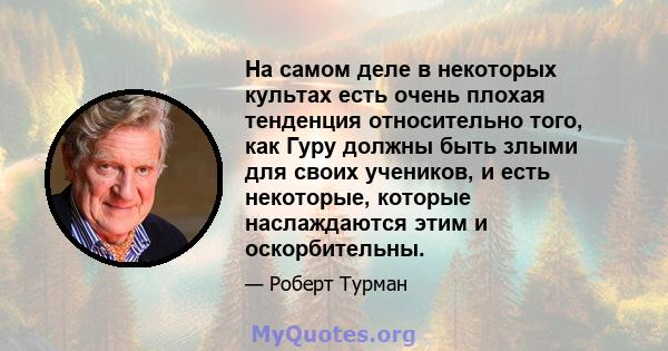 На самом деле в некоторых культах есть очень плохая тенденция относительно того, как Гуру должны быть злыми для своих учеников, и есть некоторые, которые наслаждаются этим и оскорбительны.