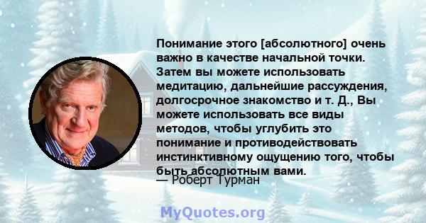 Понимание этого [абсолютного] очень важно в качестве начальной точки. Затем вы можете использовать медитацию, дальнейшие рассуждения, долгосрочное знакомство и т. Д., Вы можете использовать все виды методов, чтобы