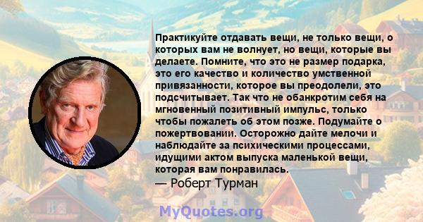 Практикуйте отдавать вещи, не только вещи, о которых вам не волнует, но вещи, которые вы делаете. Помните, что это не размер подарка, это его качество и количество умственной привязанности, которое вы преодолели, это