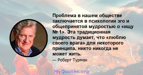 Проблема в нашем обществе заключается в психологии эго и общепринятой мудростью о «ищу № 1». Эта традиционная мудрость думает, что «люблю своего врага» для некоторого принципа, никто никогда не может жить.