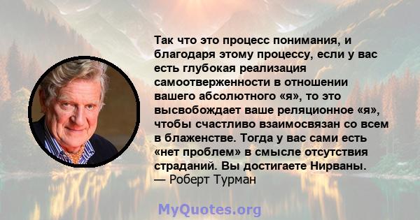 Так что это процесс понимания, и благодаря этому процессу, если у вас есть глубокая реализация самоотверженности в отношении вашего абсолютного «я», то это высвобождает ваше реляционное «я», чтобы счастливо взаимосвязан 