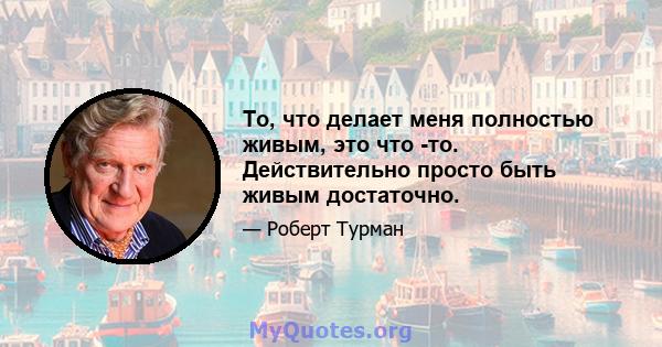 То, что делает меня полностью живым, это что -то. Действительно просто быть живым достаточно.