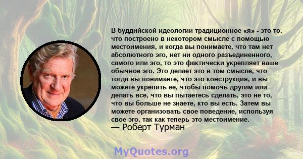 В буддийской идеологии традиционное «я» - это то, что построено в некотором смысле с помощью местоимения, и когда вы понимаете, что там нет абсолютного эго, нет ни одного разъединенного, самого или эго, то это