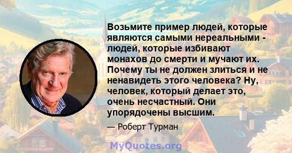 Возьмите пример людей, которые являются самыми нереальными - людей, которые избивают монахов до смерти и мучают их. Почему ты не должен злиться и не ненавидеть этого человека? Ну, человек, который делает это, очень