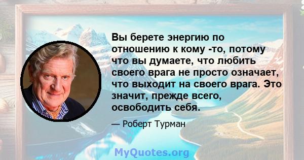 Вы берете энергию по отношению к кому -то, потому что вы думаете, что любить своего врага не просто означает, что выходит на своего врага. Это значит, прежде всего, освободить себя.