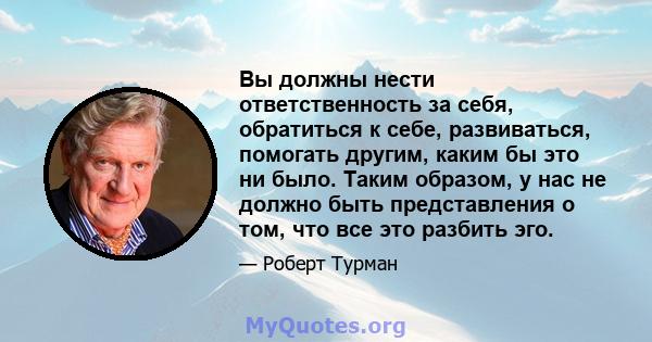 Вы должны нести ответственность за себя, обратиться к себе, развиваться, помогать другим, каким бы это ни было. Таким образом, у нас не должно быть представления о том, что все это разбить эго.