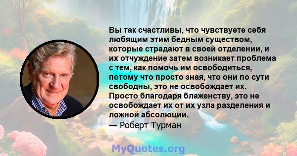 Вы так счастливы, что чувствуете себя любящим этим бедным существом, которые страдают в своей отделении, и их отчуждение затем возникает проблема с тем, как помочь им освободиться, потому что просто зная, что они по