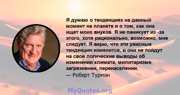 Я думаю о тенденциях на данный момент на планете и о том, как она ищет моих внуков. Я не паникует из -за этого, хотя рационально, возможно, мне следует. Я верю, что эти ужасные тенденции изменится, и они не пойдут на