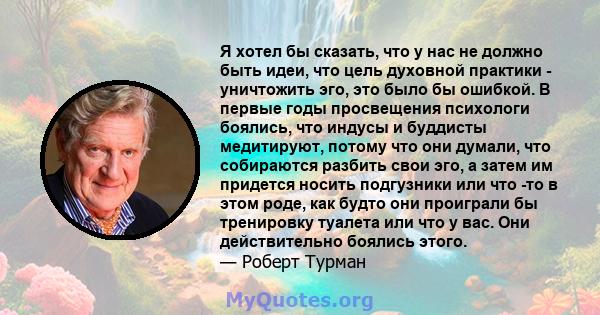 Я хотел бы сказать, что у нас не должно быть идеи, что цель духовной практики - уничтожить эго, это было бы ошибкой. В первые годы просвещения психологи боялись, что индусы и буддисты медитируют, потому что они думали,