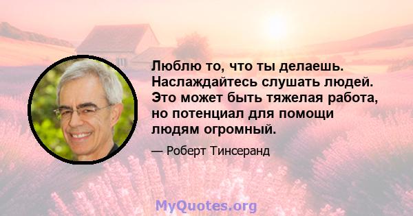 Люблю то, что ты делаешь. Наслаждайтесь слушать людей. Это может быть тяжелая работа, но потенциал для помощи людям огромный.