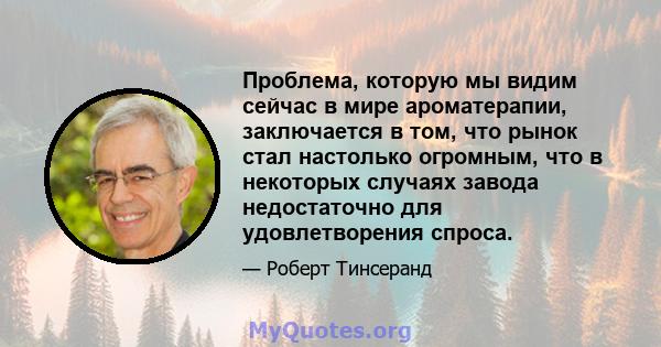 Проблема, которую мы видим сейчас в мире ароматерапии, заключается в том, что рынок стал настолько огромным, что в некоторых случаях завода недостаточно для удовлетворения спроса.