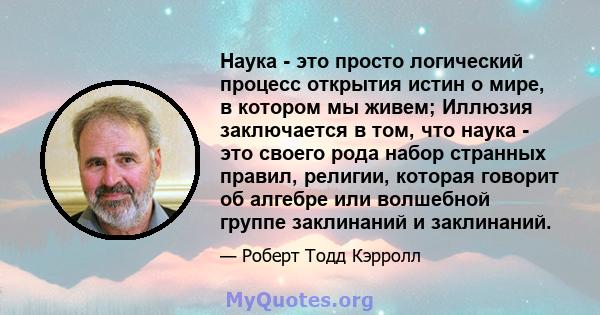 Наука - это просто логический процесс открытия истин о мире, в котором мы живем; Иллюзия заключается в том, что наука - это своего рода набор странных правил, религии, которая говорит об алгебре или волшебной группе