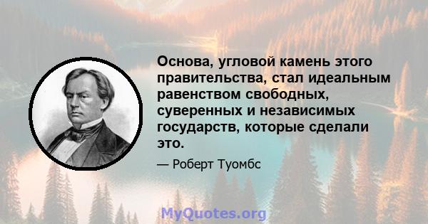 Основа, угловой камень этого правительства, стал идеальным равенством свободных, суверенных и независимых государств, которые сделали это.