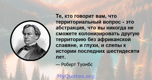 Те, кто говорит вам, что территориальный вопрос - это абстракция, что вы никогда не сможете колонизировать другую территорию без африканской славяне, и глухи, и слепы к истории последних шестидесяти лет.