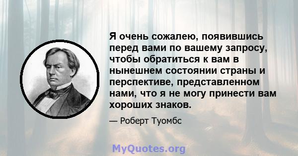 Я очень сожалею, появившись перед вами по вашему запросу, чтобы обратиться к вам в нынешнем состоянии страны и перспективе, представленном нами, что я не могу принести вам хороших знаков.