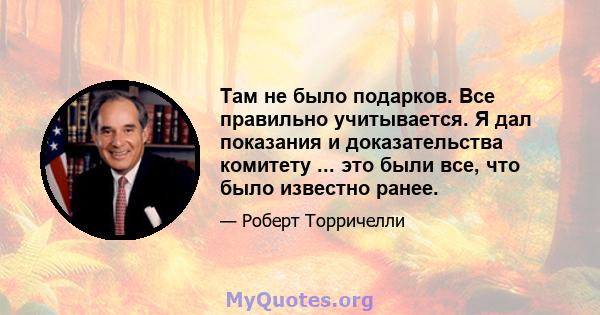 Там не было подарков. Все правильно учитывается. Я дал показания и доказательства комитету ... это были все, что было известно ранее.