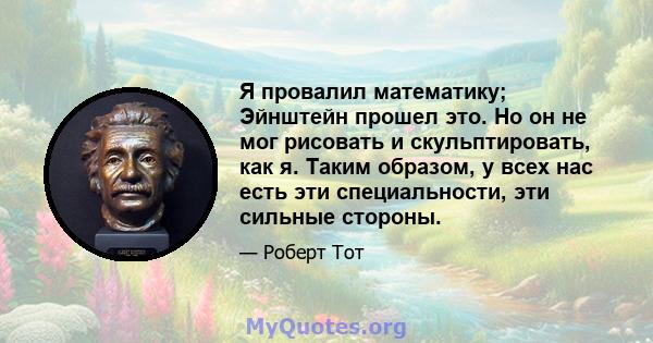 Я провалил математику; Эйнштейн прошел это. Но он не мог рисовать и скульптировать, как я. Таким образом, у всех нас есть эти специальности, эти сильные стороны.