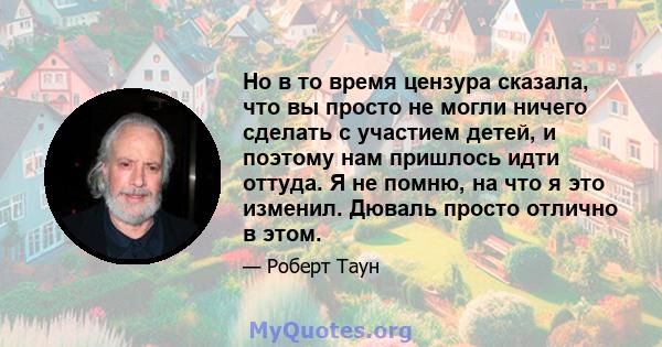 Но в то время цензура сказала, что вы просто не могли ничего сделать с участием детей, и поэтому нам пришлось идти оттуда. Я не помню, на что я это изменил. Дюваль просто отлично в этом.