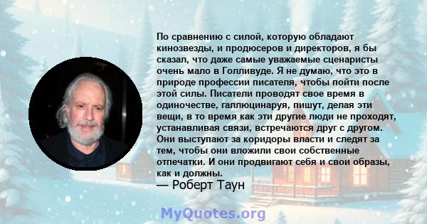 По сравнению с силой, которую обладают кинозвезды, и продюсеров и директоров, я бы сказал, что даже самые уважаемые сценаристы очень мало в Голливуде. Я не думаю, что это в природе профессии писателя, чтобы пойти после