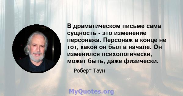 В драматическом письме сама сущность - это изменение персонажа. Персонаж в конце не тот, какой он был в начале. Он изменился психологически, может быть, даже физически.