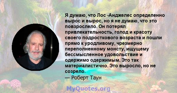 Я думаю, что Лос -Анджелес определенно вырос и вырос, но я не думаю, что это повзрослело. Он потерял привлекательность, голод и красоту своего подросткового возраста и пошли прямо к уродливому, чрезмерно переполненному